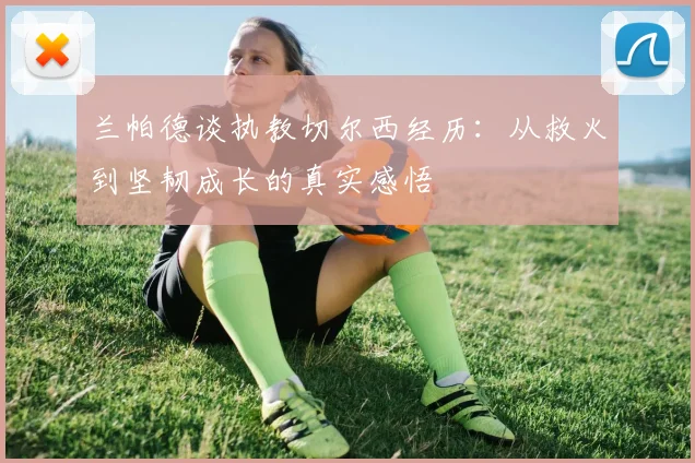 兰帕德谈执教切尔西经历：从救火到坚韧成长的真实感悟