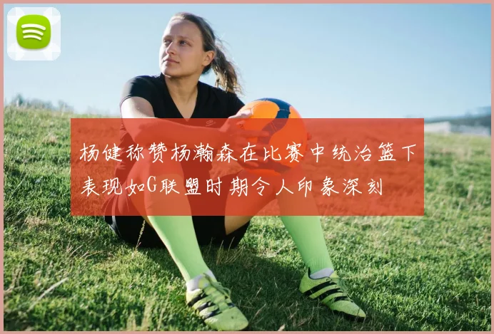杨健称赞杨瀚森在比赛中统治篮下表现如G联盟时期令人印象深刻