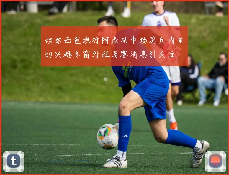切尔西重燃对阿森纳中场恩瓦内里的兴趣冬窗外租马赛消息引关注