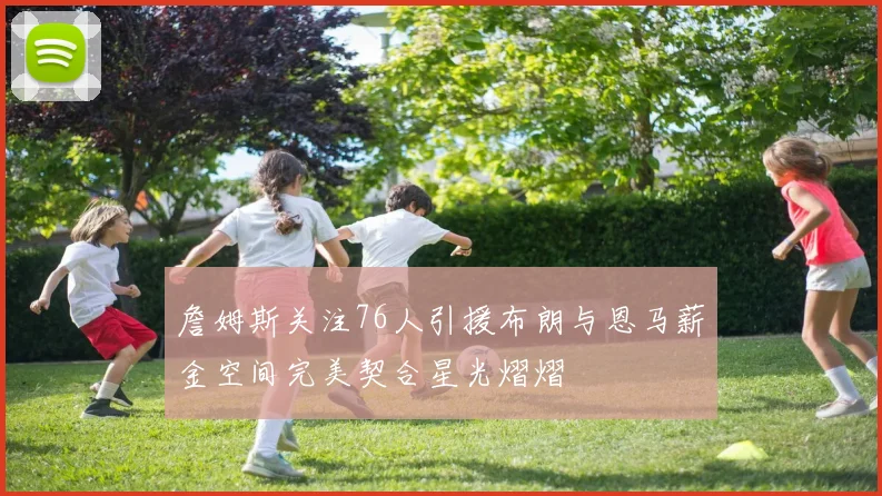 詹姆斯关注76人引援布朗与恩马薪金空间完美契合星光熠熠
