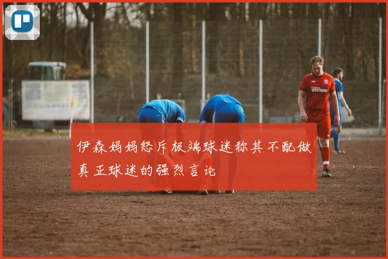 伊森妈妈怒斥极端球迷称其不配做真正球迷的强烈言论