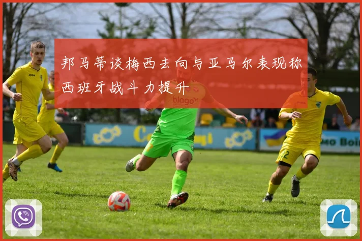 邦马蒂谈梅西去向与亚马尔表现称西班牙战斗力提升