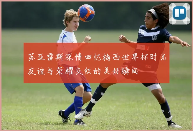 苏亚雷斯深情回忆梅西世界杯时光友谊与荣耀交织的美好瞬间