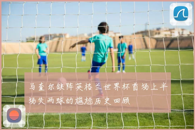 马奎尔缺阵英格兰世界杯首场上半场失两球的尴尬历史回顾