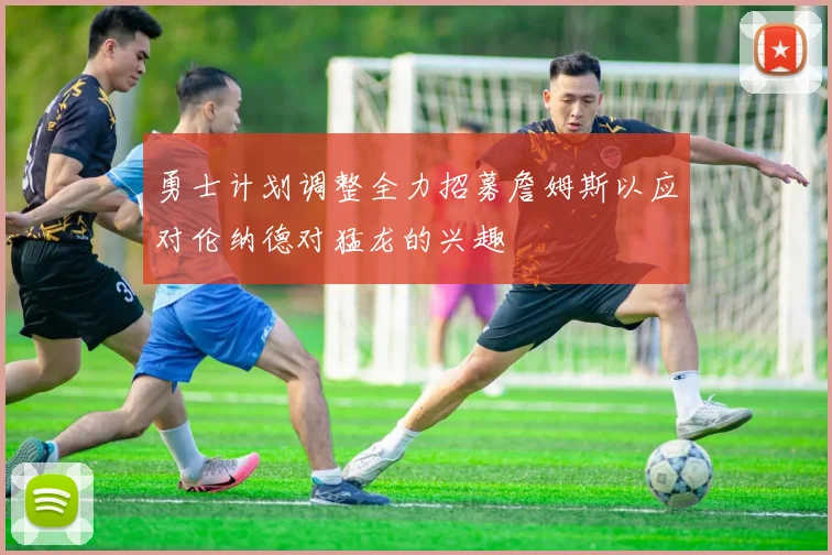 勇士计划调整全力招募詹姆斯以应对伦纳德对猛龙的兴趣