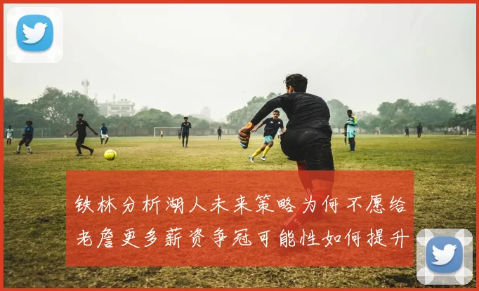 铁林分析湖人未来策略为何不愿给老詹更多薪资争冠可能性如何提升