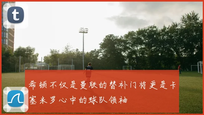 希顿不仅是曼联的替补门将更是卡塞米罗心中的球队领袖