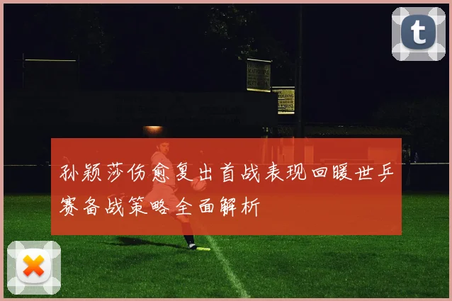 孙颖莎伤愈复出首战表现回暖世乒赛备战策略全面解析