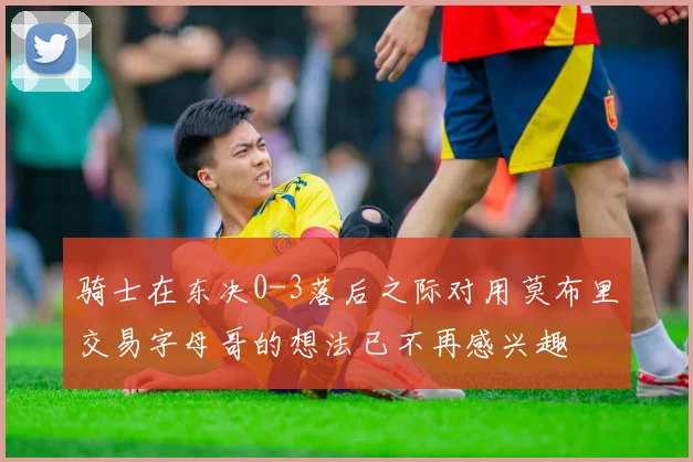 骑士在东决0-3落后之际对用莫布里交易字母哥的想法已不再感兴趣