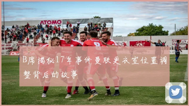 B席揭秘17年事件曼联更衣室位置调整背后的故事