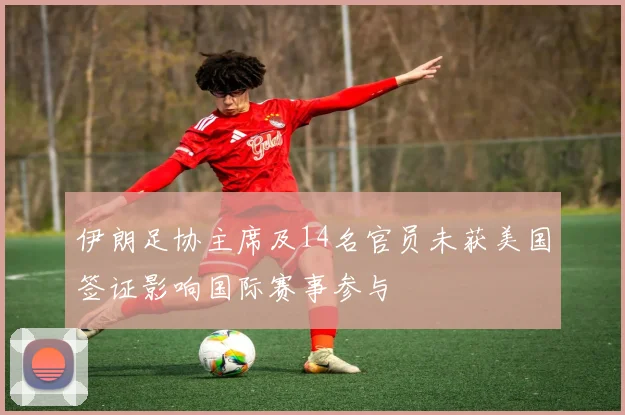 伊朗足协主席及14名官员未获美国签证影响国际赛事参与