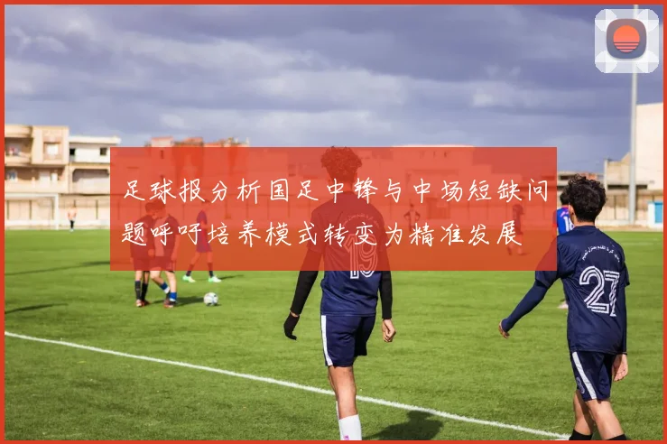 足球报分析国足中锋与中场短缺问题呼吁培养模式转变为精准发展