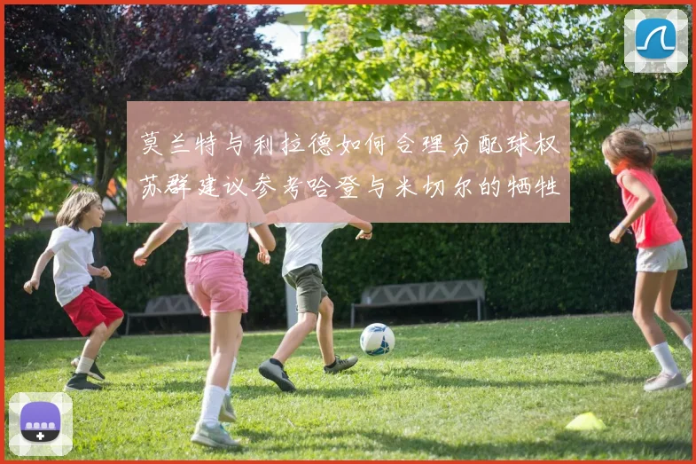 莫兰特与利拉德如何合理分配球权苏群建议参考哈登与米切尔的牺牲精神