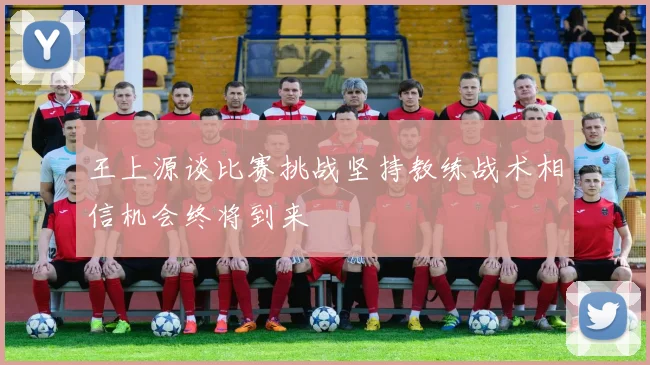 王上源谈比赛挑战坚持教练战术相信机会终将到来