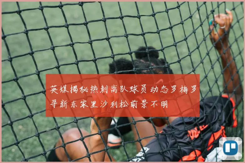 英媒揭秘热刺离队球员动态罗梅罗寻新东家里沙利松前景不明
