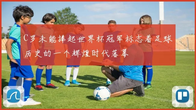 C罗未能捧起世界杯冠军标志着足球历史的一个辉煌时代落幕