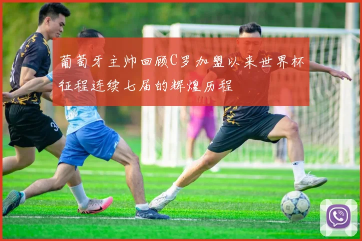 葡萄牙主帅回顾C罗加盟以来世界杯征程连续七届的辉煌历程