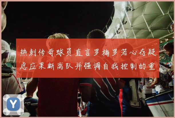 热刺传奇球员直言罗梅罗若心存疑虑应果断离队并强调自我控制的重要性