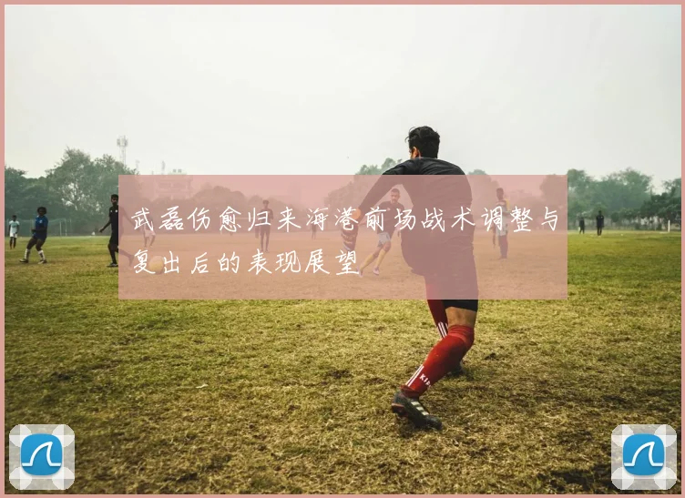 武磊伤愈归来海港前场战术调整与复出后的表现展望