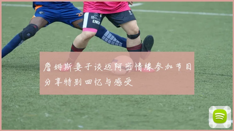 詹姆斯妻子谈迈阿密情缘参加节目分享特别回忆与感受