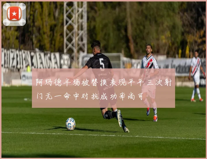 阿玛德半场被替换表现平平三次射门无一命中对抗成功率尚可
