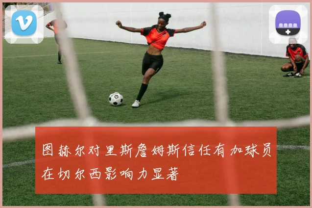 图赫尔对里斯詹姆斯信任有加球员在切尔西影响力显著