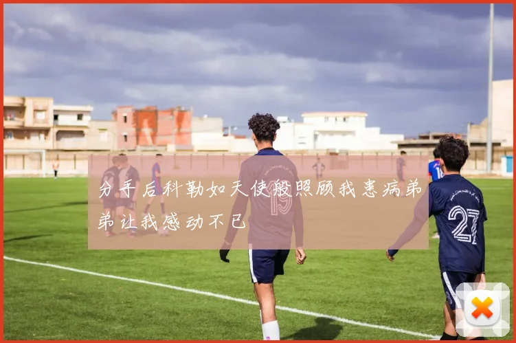 分手后科勒如天使般照顾我患病弟弟让我感动不已