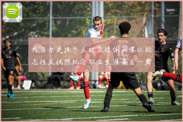 内马尔更换个人社交媒体头像以标志性庆祝照纪念职业生涯最后一舞