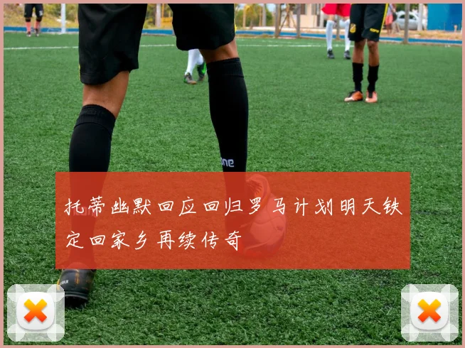 托蒂幽默回应回归罗马计划明天铁定回家乡再续传奇