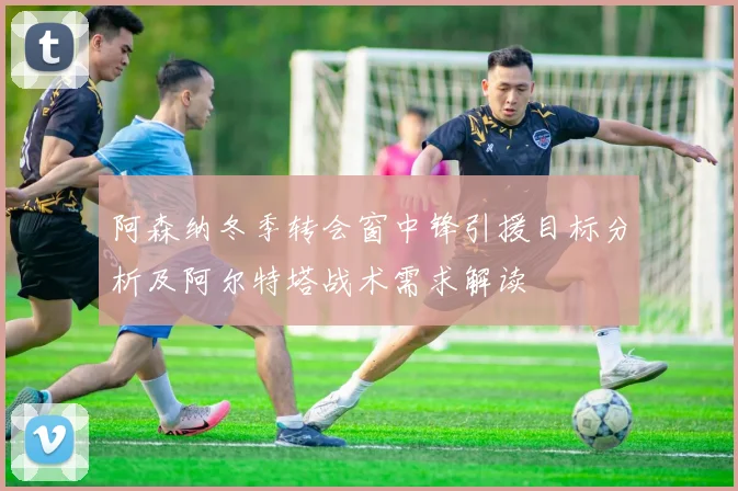阿森纳冬季转会窗中锋引援目标分析及阿尔特塔战术需求解读