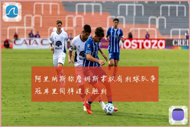 阿里纳斯称詹姆斯掌权有利球队争冠库里同样追求胜利