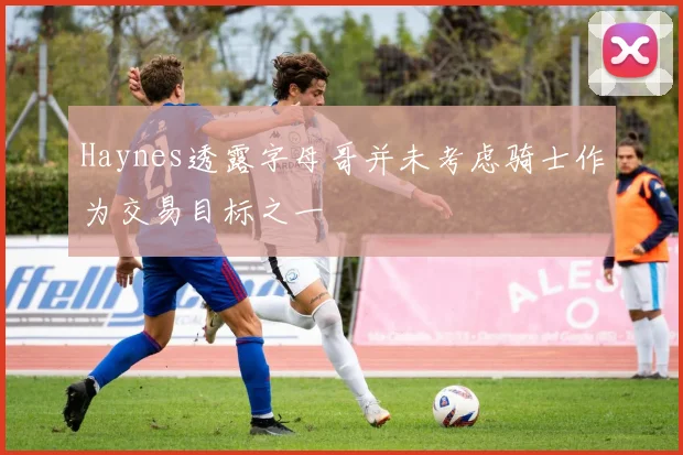 Haynes透露字母哥并未考虑骑士作为交易目标之一